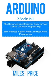 Arduino: 2 Books in 1: The Comprehensive Beginner's Guide to Take Control of Arduino Programming & Best Practices to Excel While Learning Arduino Programming