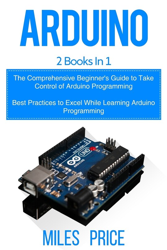 Arduino: 2 Books in 1: The Comprehensive Beginner's Guide to Take Control of Arduino Programming & Best Practices to Excel While Learning Arduino Programming