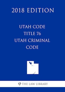 Front cover_Utah Code - Title 76 - Utah Criminal Code (2018 Edition)