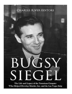 Bugsy Siegel: The Life and Legacy of the Notorious Gangster Who Helped Develop Murder, Inc. and the Las Vegas Strip