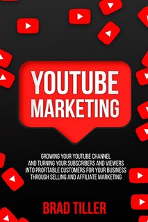 Youtube Marketing: Growing Your Youtube Channel and Turning Your Subscribers and Viewers Into Profitable Customers for Your Business Through Selling and Affiliate Marketing