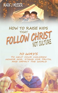 How to Raise Kids that Follow Christ Not Culture: 10 Ways to Help Your Children Honor God, Stand for Truth, and Impact the World