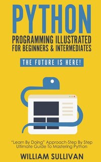 Python Programming Illustrated For Beginners & Intermediates: Learn By Doing Approach-Step By Step Ultimate Guide To Mastering Python: The Future Is Here!
