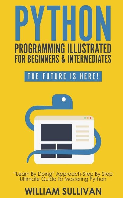 Python Programming Illustrated For Beginners & Intermediates: Learn By Doing Approach-Step By Step Ultimate Guide To Mastering Python: The Future Is Here!
