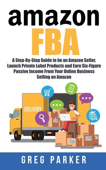 Amazon FBA: A Step-By-Step Guide to be an Amazon Seller, Launch Private Label Products and Earn Six-Figure Passive Income From Your Online Business Selling on Amazon