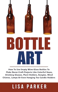 Bottle Art: How To Use Empty Wine Glass Bottles To Make Decor Craft Projects Like Colorful Vases, Drinking Glasses, Plant Holders, Bangles, Wind Chimes, Lamps Or Even Hanging Tea Candle Holders