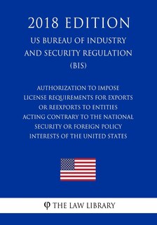 Front cover_Authorization To Impose License Requirements for Exports or Reexports to Entities Acting Contrary to the National Security or Foreign Policy Interests of the United States (US Bureau of Industry and Security Regulation) (BIS) (2018 Edition)