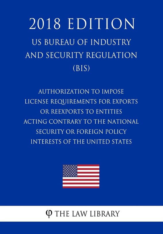 Front cover_Authorization To Impose License Requirements for Exports or Reexports to Entities Acting Contrary to the National Security or Foreign Policy Interests of the United States (US Bureau of Industry and Security Regulation) (BIS) (2018 Edition)