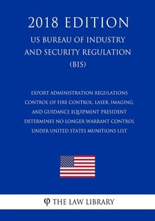 Front cover_Export Administration Regulations - Control of Fire Control, Laser, Imaging, and Guidance Equipment President Determines No Longer Warrant Control under United States Munitions List (US Bureau of Industry and Security Regulation) (BIS) (2018 Edition)