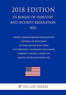 Couverture_Export Administration Regulations - Control of Spacecraft Systems and Related Items the President Determines No Longer Warrant Control Under the United States Munitions List (Us Bureau of Industry and Security Regulation) (Bis) (2018 Edition)