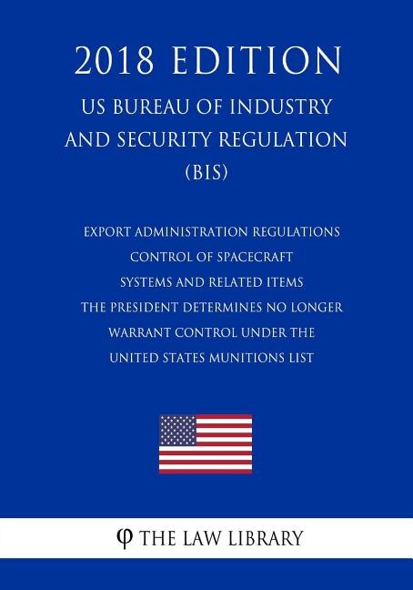 Couverture_Export Administration Regulations - Control of Spacecraft Systems and Related Items the President Determines No Longer Warrant Control Under the United States Munitions List (Us Bureau of Industry and Security Regulation) (Bis) (2018 Edition)