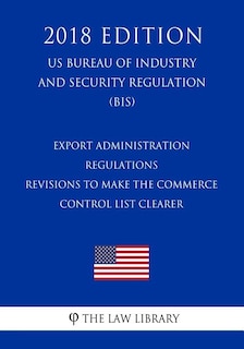 Couverture_Export Administration Regulations - Revisions to Make the Commerce Control List Clearer (US Bureau of Industry and Security Regulation) (BIS) (2018 Edition)