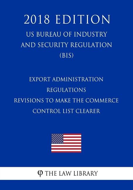 Couverture_Export Administration Regulations - Revisions to Make the Commerce Control List Clearer (US Bureau of Industry and Security Regulation) (BIS) (2018 Edition)