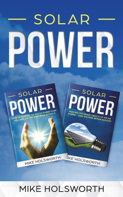 Solar Power: Making the Smart Switch to Solar Power - And Staying Within Budget! -And- How to Harness the Sun to Power Your Life - And Go Off-Grid While Doing It