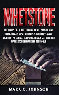 Whetstone: The Complete Guide To Using A Knife Sharpening Stone; Learn How To Sharpen Your Knives And Achieve The Ultimate Japanese Blade Cut With The Waterstone Sharpener Technique