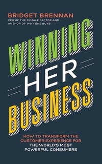 Winning Her Business: How To Transform The Customer Experience For The World's Most Powerful Consumers