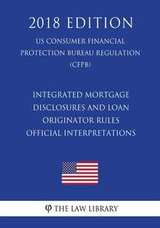 Front cover_Integrated Mortgage Disclosures and Loan Originator Rules - Official Interpretations (US Consumer Financial Protection Bureau Regulation) (CFPB) (2018 Edition)