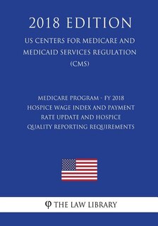 Medicare Program - FY 2018 Hospice Wage Index and Payment Rate Update and Hospice Quality Reporting Requirements (US Centers for Medicare and Medicaid Services Regulation) (CMS) (2018 Edition)