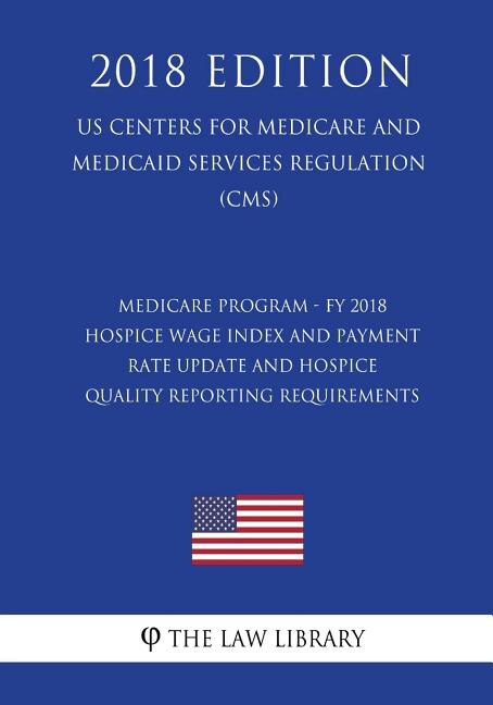 Medicare Program - FY 2018 Hospice Wage Index and Payment Rate Update and Hospice Quality Reporting Requirements (US Centers for Medicare and Medicaid Services Regulation) (CMS) (2018 Edition)