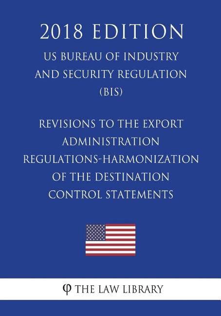 Front cover_Revisions to the Export Administration Regulations-Harmonization of the Destination Control Statements (US Bureau of Industry and Security Regulation) (BIS) (2018 Edition)