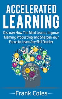 Accelerated Learning: Discover How The Mind Learns, Improve Memory, Productivity and Sharpen Your Focus to Learn Any Skill Quicker