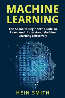 Machine Learning: The Absolute Beginner's Guide To Learn And Understand Machine Learning Effectively