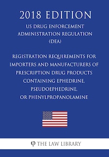 Front cover_Registration Requirements for Importers and Manufacturers of Prescription Drug Products Containing Ephedrine, Pseudoephedrine, or Phenylpropanolamine (US Drug Enforcement Administration Regulation) (DEA) (2018 Edition)