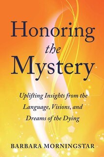 Honoring the Mystery: Uplifting Insights from the Language, Visions, and Dreams of the Dying