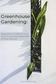 Greenhouse Gardening: Beginner's Guide to Grow Your Fruits and Vegetables All Year Round