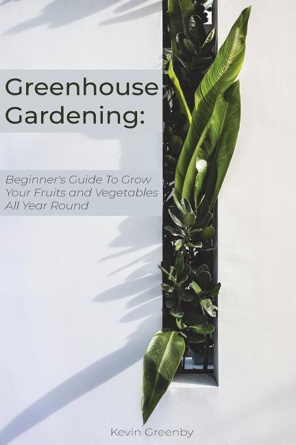 Greenhouse Gardening: Beginner's Guide to Grow Your Fruits and Vegetables All Year Round
