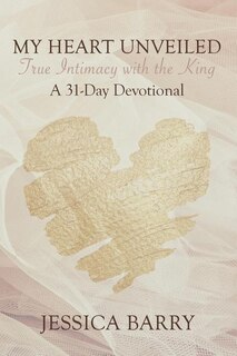 My Heart Unveiled: True Intimacy with the King: A 31- Day Devotional