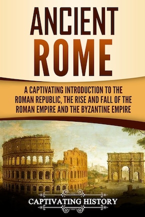 Ancient Rome: A Captivating Introduction to the Roman Republic, The Rise and Fall of the Roman Empire, and The Byzantine Empire