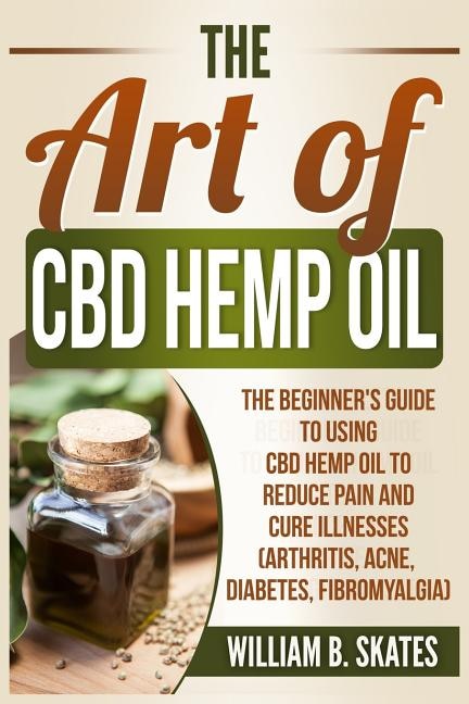 The Art of CBD Hemp Oil: The Beginner's Guide to Using CBD Hemp Oil to Reduce Pain and Cure Illnesses (Arthritis, Acne, Diabetes, Fibromyalgia)