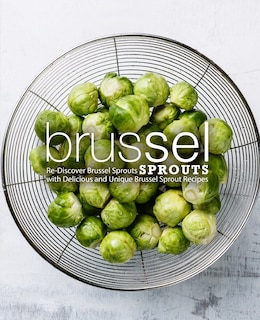 Brussel Sprouts: Re-Discover Brussel Sprouts with Delicious and Unique Brussel Sprout Recipes