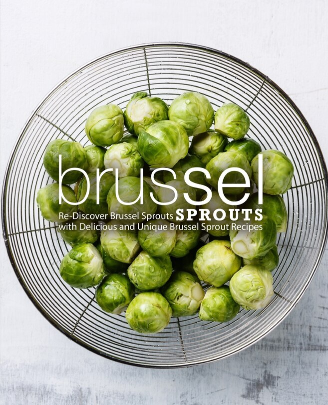 Brussel Sprouts: Re-Discover Brussel Sprouts with Delicious and Unique Brussel Sprout Recipes