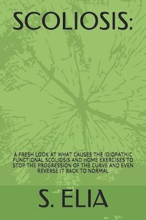 Scoliosis: : A Fresh Look at What Causes the Idiopathic Functional Scoliosis and Home Exercises to Stop the Progression of the Curve and Even Reverse It Back to Normal