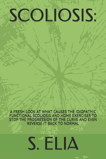 Scoliosis: : A Fresh Look at What Causes the Idiopathic Functional Scoliosis and Home Exercises to Stop the Progression of the Curve and Even Reverse It Back to Normal
