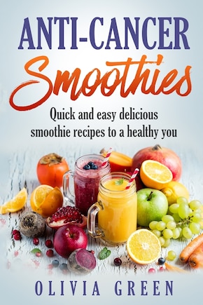 Anti Cancer Smoothies: Quick and easy delicious smoothie recipes to a healthy you