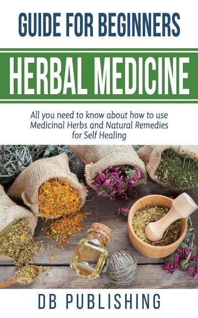 Herbal Medicine Guide For Beginners: All you need to know about how to use Medicinal Herbs and Natural Remedies for Self Healing