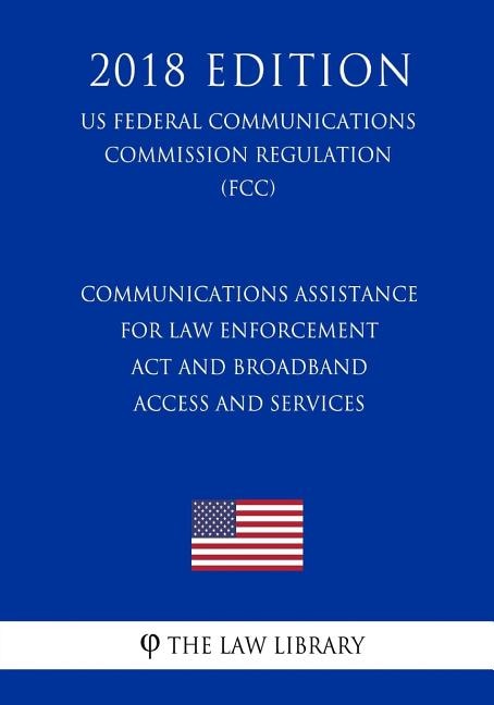 Communications Assistance for Law Enforcement Act and Broadband Access and Services (US Federal Communications Commission Regulation) (FCC) (2018 Edition)