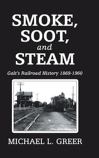 Smoke, Soot, And Steam: Galt's Railroad History 1869-1960