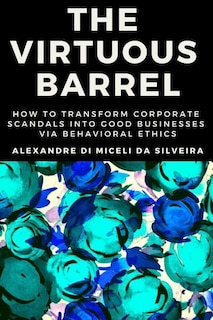 The Virtuous Barrel: How to Transform Corporate Scandals Into Good Businesses Via Behavioral Ethics
