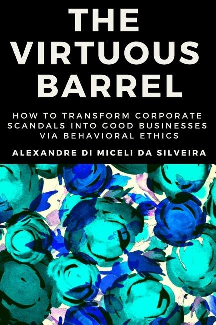 The Virtuous Barrel: How to Transform Corporate Scandals Into Good Businesses Via Behavioral Ethics
