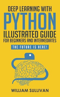 Deep Learning With Python Illustrated Guide For Beginners And Intermediates: The Future Is Here!