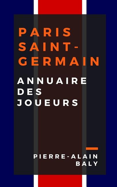 Paris Saint-Germain: Annuaire Des Joueurs: Tout l'Effectif Du Psg Depuis Sa Création En Juillet 1970