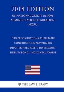 Eligible Obligations, Charitable Contributions, Nonmember Deposits, Fixed Assets, Investments, Fidelity Bonds, Incidental Powers (US National Credit Union Administration Regulation) (NCUA) (2018 Edition)