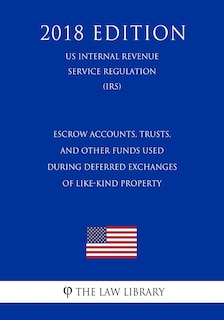 Couverture_Escrow Accounts, Trusts, and Other Funds Used During Deferred Exchanges of Like-Kind Property (US Internal Revenue Service Regulation) (IRS) (2018 Edition)
