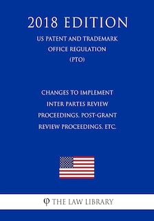 Front cover_Changes to Implement Inter Partes Review Proceedings, Post-Grant Review Proceedings, etc. (US Patent and Trademark Office Regulation) (PTO) (2018 Edition)