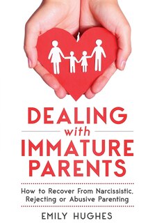 Dealing With Immature Parents: How To Recover From Narcissistic, Rejecting Or Abusive Parenting