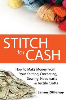 Stitch For Cash: How To Make Money From Your Knitting, Crochet, Sewing, Needlearts And Textile Crafts